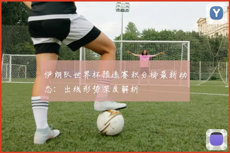 伊朗队世界杯预选赛积分榜最新动态：出线形势深度解析